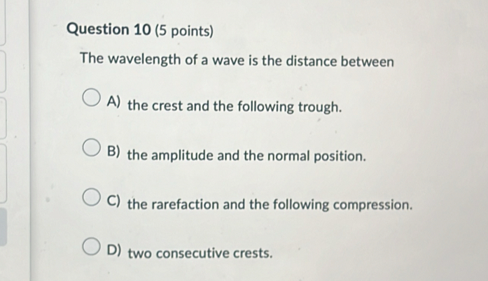 The wavelength of a wave is the distance between
A) the crest and the following trough.
B) the amplitude and the normal position.
C) the rarefaction and the following compression.
D) two consecutive crests.