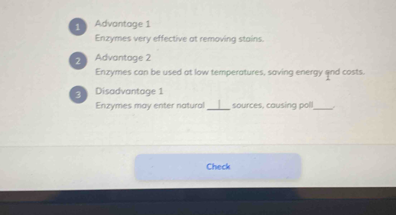 Advantage 1 
Enzymes very effective at removing stains. 
2 Advantage 2 
Enzymes can be used at low temperatures, saving energy and costs. 
3 Disadvantage 1 
Enzymes may enter natural_ sources, causing poll_ . 
Check