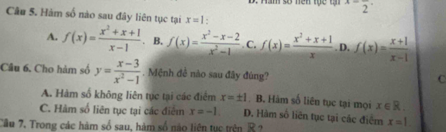 Hăm số nền tực tậ x=frac 2·
Câu 5. Hàm số nào sau đây liên tục tại x=1.
A. f(x)= (x^2+x+1)/x-1  B. f(x)= (x^2-x-2)/x^2-1 . C. f(x)= (x^2+x+1)/x . D. f(x)= (x+1)/x-1 
Câu 6. Cho hàm số y= (x-3)/x^2-1 . Mệnh đề nào sau đây đúng?
C
A. Hàm số không liên tục tại các điểm x=± 1 B. Hàm số liên tục tại mọi x∈ R.
C. Hàm số liên tục tại các điểm x=-1. D. Hàm số liên tục tại các điểm x=1. 
Câu 7. Trong các hàm số sau, hàm số nào liên tục trên R ?