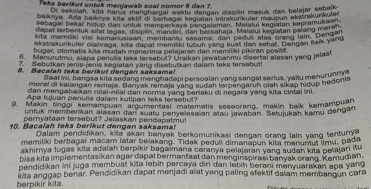 Teks berikut untuk menjawab soal nomor 6 dan 7.
Di sekolah, kita harus menghargai waktu dengan disiplin masuk dan belajar sebaik-
baiknya. Ada balknya kita aktif di berbagai kegiatan intrakurikuler maupun ekstrakurikuler
sebagai bekal hidup dan untuk memperkaya pengalaman. Melalui kegiatan kepramukaan,
dapat terbentuk sifat tegas, disiplin, mandiri, dan bersahaja. Melalui kegiatan palang merah,
kita memiliki visi kemanusiaan, membantu sesama, dan peduli atas orang lain. Dengan
ekstrakurikuler olahraga, kita dapat memiliki tubuh yang kuat dan sehat. Dengan fisik yang
bugar, otomatis kita mudah menerima pelajaran dan memiliki pikiran positif.
6. Menurutmu, siapa penulis teks tersebut? Uraikan jawabanmu disertai alasan yang jelas!
7. Sebutkan jenis-jenis kegiatan yang disebutkan dalam teks tersebut!
8. Bacalah teks berikut dengan saksama!
Saat ini, bangsa kita sedang menghadapi persoalan yang sangat serius, yaitu menurunnya
moral di kalangan remaja. Banyak remaja yang sudah terpengaruh oleh sikap hidup hedonis
dan mengabaikan nilai-nilai dan norma yang berlaku di negara yang kita cintai ini.
Apa tujuan penulis dalam kutipan teks tersebut?
9. Makin tinggi kemampuan argumentasi matematis seseorang, makin baik kemampuan
untuk memberikan alasan dari suatu penyelesaian atau jawaban. Setujukah kamu dengan
pernyataan tersebut? Jelaskan pendapatmu!
10. Bacalah teks berikut dengan saksama!
Dalam pendidikan, kita akan banyak berkomunikasi dengan orang lain yang tentunya
memiliki berbagai macam latar belakang. Tidak peduli dimanapun kita menuntut ilmu, pada
akhirnya tugas kita adalah berpikir bagaimana caranya pelajaran yang sudah kita pelajari itu
bisa kita implementasikan agar dapat bermanfaat dan menginspirasi banyak orang. Kemudian,
pendidikan ini juga membuat kita lebih percaya diri dan lebih berani menyuarakan apa yang
kita anggap benar. Pendidikan dapat menjadi alat yang paling efektif dalam membangun cara
berpikir kita.