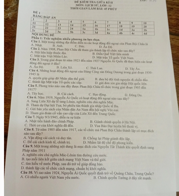 Đ Kiêm tra giữa kỉ hI
Môn: Lịch Sử, Lớp: 12
thời gian làm bài: 45 phút
Đè 1
Phần 1: Trắc nghiệm nhiều phương án lựa chọn.
Câu 1. Một trong những địa điểm diễn ra các hoạt động đổi ngoại của Phan Bội Châu là
A. Nhật. B. Anh. C. Đức. D. Ấn Độ.
Câu 2, Năm 1908, Phan Bội Châu đã tham gia thành lập tổ chức nào sau đây?
A. Hội liên hiệp thuộc địa. B. Diễn Quề Việt liên minh
C. Mặt trận Việt Miên-Lào. D. Mặt trận Tổ quốc Việt Nam.
Câu 3. Trong giai đoạn từ năm 1923 đến năm 1927 Nguyễn Ái Quốc đã thực hiện các hoạt
động đổi ngoại ở đâu?
A. Ấn Độ. B. Liên Xô, C. Thái Lan. D. Tây Âu.
Câu 4, Những hoạt động đối ngoại của Đảng Cộng sân Đông Dương trong giai đoạn 1930-
1945 là
A. quyên góp giúp đỡ Nhân dân thế giới. B. đưa bộ đội tình nguyện đi chiến đấu.
C. thành lập Mặt trận Tổ quốc các cấp. D. gửi đơn xin gia nhập Hội quốc liên.
Câu 5. Phong trào nào sau đây được Phan Bội Châu tổ chức trong giai đoạn 1905 đến
1917?
A. Tây học. B. Cải cách. C. Bạo động. D. Đông Du.
Câu 6. Năm 1919, Nguyễn Ái Quốc có hoạt động đổi ngoại nào sau dây?
A. Sang Liên Xô dự lễ tang Lênin, nghiên cứu chủ nghĩa Mác.
B. Tham dự Đại hội Tua, bỏ phiếu tán thành gia nhập Quốc tế Ba.
C. Gửi bản yêu sách của Nhân dân An Nam đến hội nghị Véc-xai.
D. Tham gia đoàn cố vẫn cao cấp của Liên Xô đến Trung Quốc.
Câu 7. Ngày 9/3/1945, diễn ra sự kiện
A. Nhật tiến hành đảo chính Pháp. B. Giành chính quyền ở Hà Nội.
C. Thời cơ của khởi nghĩa đã đến. D. Vua Bảo Đại tuyên bồ thoái vị.
Câu 8. Từ năm 1905 đến năm 1917, các tổ chức mà Phan Bội Châu thành lập có mục đích
nào sau đây?
A. Vận động cải cách và duy tân. B. Chống lại Pháp giành độc lập.
C. Đề cải cách kinh tế, chính trị. D. Nhằm lật độ chế độ phong kiến.
Câu 9. Một trong những nội dung là mục đích của Nguyễn Tất Thành khi quyết định sang
Pháp năm 1911
A. nghiên cứu chủ nghĩa Mác-Lênin tìm đường cứu nước.
B. tạo mối liên kết giữa cách mạng Việt Nam và thế giới.
C. tìm hiểu về nước Pháp, sau đó trở về giúp đồng bào.
D. thành lập các tổ chức cách mạng, chuẩn bị khởi nghĩa.
Câu 10. Vi sao năm 1924, Nguyễn Ái Quốc quyết định trở về Quảng Châu, Trung Quốc?
A. Có nhiều người Việt Nam yêu nước. B. Chính quyền Tưởng ở đây rất mạnh.