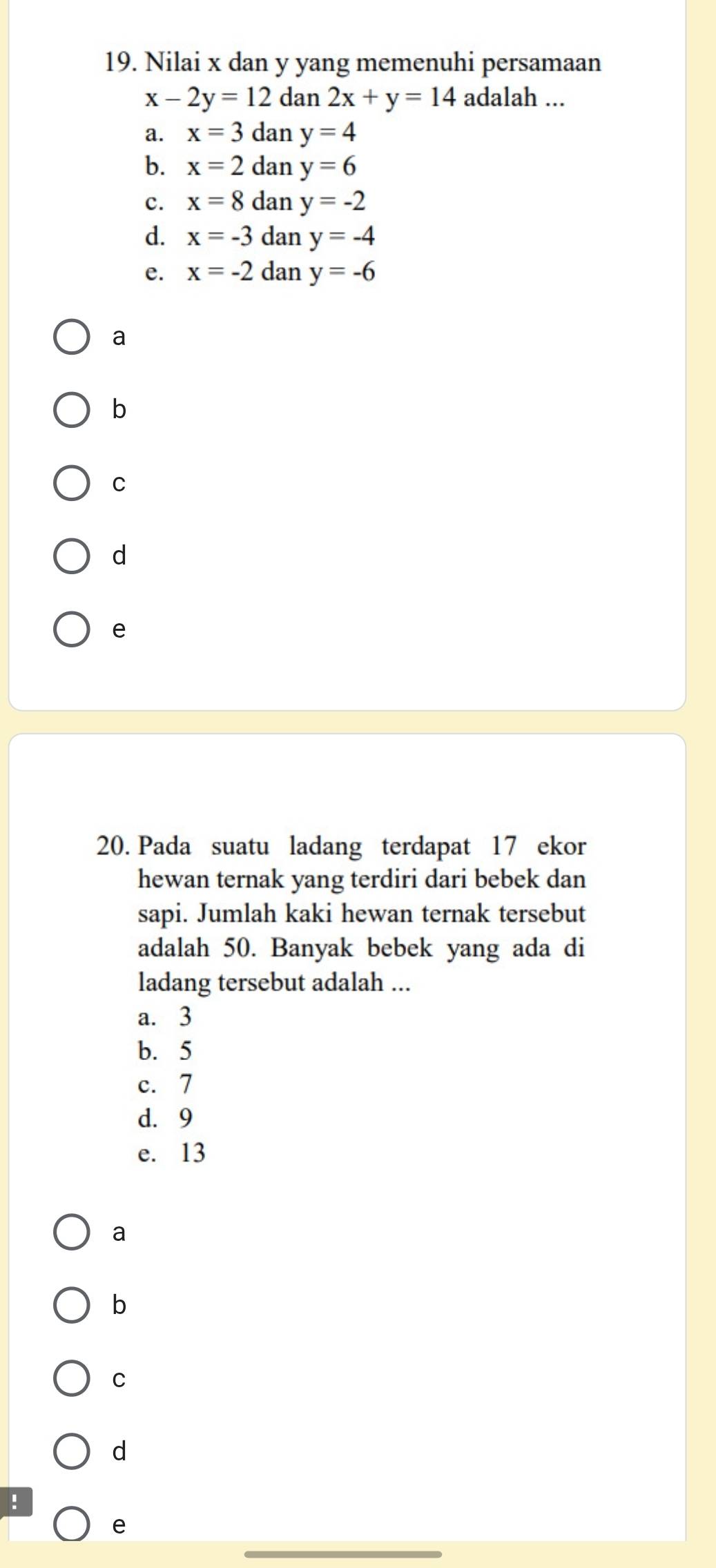 Nilai x dan y yang memenuhi persamaan
x-2y=12 dan 2x+y=14 adalah ...
a. x=3 dan y=4
b. x=2 dan y=6
c. x=8 dan y=-2
d. x=-3 dan y=-4
e. x=-2 dan y=-6
a
b
C
d
e
20. Pada suatu ladang terdapat 17 ekor
hewan ternak yang terdiri dari bebek dan
sapi. Jumlah kaki hewan ternak tersebut
adalah 50. Banyak bebek yang ada di
ladang tersebut adalah ...
a. 3
b. 5
c. 7
d. 9
e. 13
a
b
C
d
!
_
e