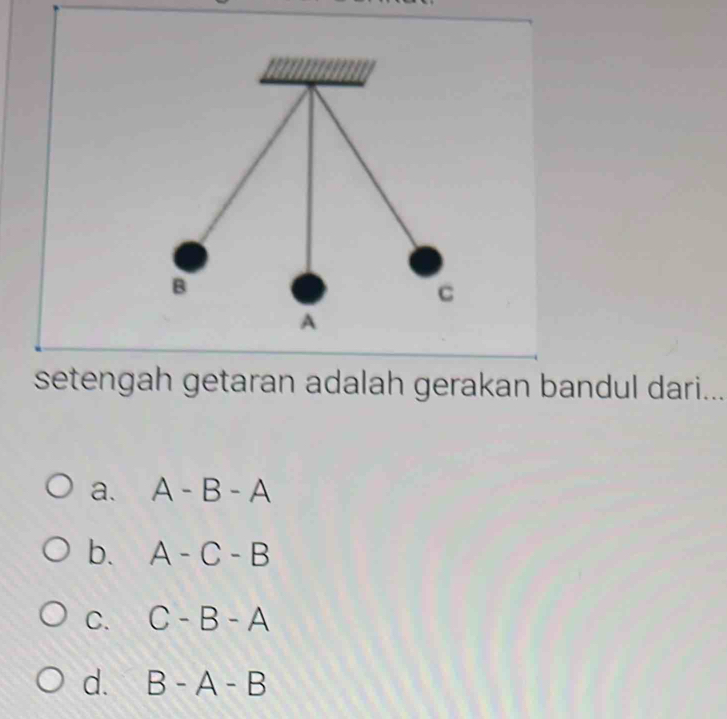 B
C
A
setengah getaran adalah gerakan bandul dari...
a. A-B-A
b. A-C-B
C. C-B-A
d. B-A-B