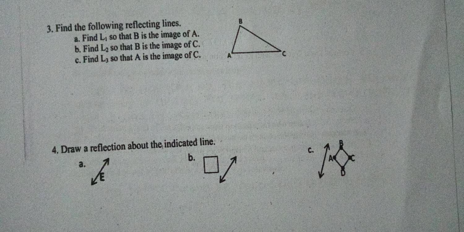 Find the following reflecting lines. 
a. Find L_1 so that B is the image of A. 
b. Find L_2 so that B is the image of C. 
c. Find L_3 so that A is the image of C. 
4. Draw a reflection about the indicated line. 
B 
C. 
b.
A C
a.