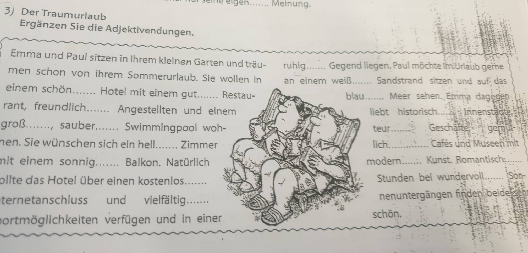 seine eigen_ Meinung. 
3) Der Traumurlaub 
Ergänzen Sie die Adjektivendungen. 
Emma und Paul sitzen in ihrem kleinen Garten und träu- ruhig....... Gegend liegen. Paul möchte im Urlaub geme 
men schon von ihrem Sommerurlaub. Sie wollen in an einem weiß. ....... Sandstrand sitzen und auf das 
einem schön_ . Hotel mit einem gut._ Meer sehen. Emma dagegen 
rant, freundlich....... Angestellten und ei 
liebt historisch Innenstädte 
groß......., sauber._ ....... Swimmingpool woteur_ Geschäfte gemut 
nen. Sie wünschen sich ein hell_ Zimmerlich ._ Cafés und Museen mit 
mit einem sonnig._ ... Balkon. Natürlich modern .....:. Kunst. Romantisch 
ollte das Hotel über einen kostenlos._ 
Stunden bei wundervöll_ Son- 
ternetanschluss und vielfältig. ...... 
nenuntergängen finden beide 
vortmöglichkeiten verfügen und in eineschön.