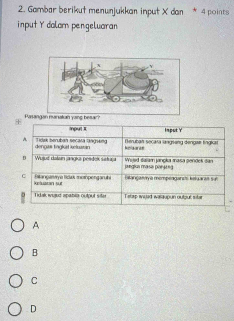 Gambar berikut menunjukkan input X dan * 4 points
input Y dalam pengeluaran
Pasan
88
Input X Input Y
A Tidak berubah secara langsung Berubah secara langsung dengan tingkat
dengan tingkat keluaran keluaran
B Wujud dalam jangka pendek sahaja Wujud dalam jangka masa pendek dan
jangka masa panjan
C Bilangannya tidak mempengaruhi Bilangannya mempéngaruhi keluaran sut
keluaran sut
D Tidak wujud apabila output sitar Tetap wujud walaupun output sifar
A
B
C
D