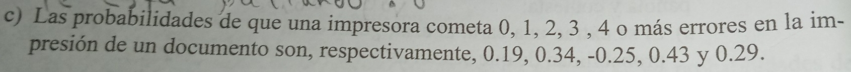 Las probabilidades de que una impresora cometa 0, 1, 2, 3 , 4 o más errores en la im- 
presión de un documento son, respectivamente, 0.19, 0.34, -0.25, 0.43 y 0.29.