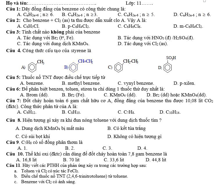 Họ và tên:_ Lớp: 11 …….
Câu 1: Dãy đồng đẳng của benzene có công thức chung là:
A. C_nH_2n+6;n≥ 6. B. C_nH_2n-6;n≥ 3. C. C_nH_2n-6;n≥ 5. D. C_nH_2n-6;n≥ 6.
Câu 2: Cho benzene +Cl_2 (as) ta thu được dẫn xuất clo A. Vậy A là:
A C_6H_5Cl. B. p-C_6H_4Cl_2. C. C₆H6Cl6. D. m-C_6H_4Cl_2.
Câu 3: Tính chất nào không phải của benzene
A. Tác dụng với Br_2 (t°,Fe). B. Tác dụng với HNO_3(d)/H_2SO_4(d).
C. Tác dụng với dụng dịch KMnO4. D. Tác dụng với Cl_2(as).
Câu 4. Công thức cấu tạo của styrene là
SO_3H
CH_3
CH=CH_2
CH_2CH_3
A)
B)
C)
D.
Câu 5: Thuốc nổ TNT được điều chế trực tiếp từ
A. benzene. B. methyl benzene. C. vynyl benzene. D. p-xilen.
Câu 6: Để phân biệt benzen, toluen, stiren ta chỉ dùng 1 thuốc thử duy nhất là:
A. Brom (dd). B. Br_2 a Fe). C. KM InO_4(dd). D. Br_2 (dd) hoặc KM ln O_4(c ld).
Câu 7: Đốt cháy hoàn toàn 6 gam chất hữu cơ A, đồng đẳng của benzene thu được 10,08 lít CO_2
(đktc). Công thức phân tử của A là:
A. C_9H_12. B. C8F H10. C. C_7H_8. D. C_10H 14.
Câu 8. Hiện tượng gỉ xảy ra khi đun nóng toluene với dung dịch thuốc tím ?
A. Dung dịch KMnO4 bị mất màu B. Có kết tủa trắng
C. Có sủi bọt khí D. Không có hiện tượng gì
Câu 9. C7Hs có số đồng phân thơm là
A. 1. B. 2. C. 3. D. 4.
Câu 10. Thể khí oxi (đktc) cần dùng để đốt cháy hoàn toàn 7,8 gam benzene là
A. 16,8 lit B. 70 lit C. 33,6 lit D. 44,8 lit
Câu 11. Hãy viết các PTHH của phản ứng xảy ra trong các trường hợp sau:
a. Toluen và Cl2 có xúc tác FeCl3.
b. Điều chế thuốc nổ TNT (2,4,6-trinitrotoluene) từ toluene.
c. Benzene với Cl_2 có ánh sáng.