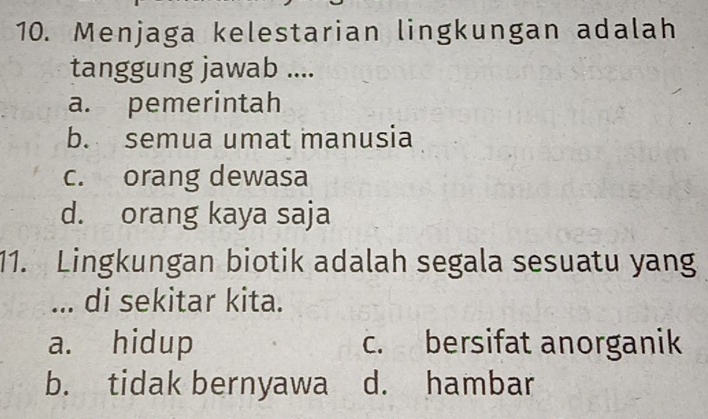 Menjaga kelestarian lingkungan adalah
tanggung jawab ....
a. pemerintah
b. semua umat manusia
c. orang dewasa
d. orang kaya saja
11. Lingkungan biotik adalah segala sesuatu yang
... di sekitar kita.
a. hidup c. bersifat anorganik
b. tidak bernyawa d. hambar