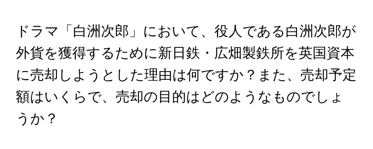 ドラマ「白洲次郎」において、役人である白洲次郎が外貨を獲得するために新日鉄・広畑製鉄所を英国資本に売却しようとした理由は何ですか？また、売却予定額はいくらで、売却の目的はどのようなものでしょうか？