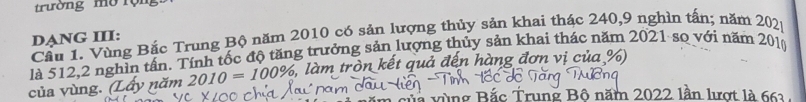 trường mờ rộn 
Cầu 1. Vùng Bắc Trung Bộ năm 2010 có sản lượng thủy sản khai thác 240, 9 nghìn tấn; năm 202p
DẠNG III: 
là 512, 2 nghìn tần. Tính tốc độ tăng trưởng sản lượng thủy sản khai thác năm 2021 sọ với năm 201
của vùng. (Lấy năm 2010=100% , 5, làm tròn kết quả đến hàng đơn vị của %) 
ic Trung Bộ năm 2022 lần lượt là 661.