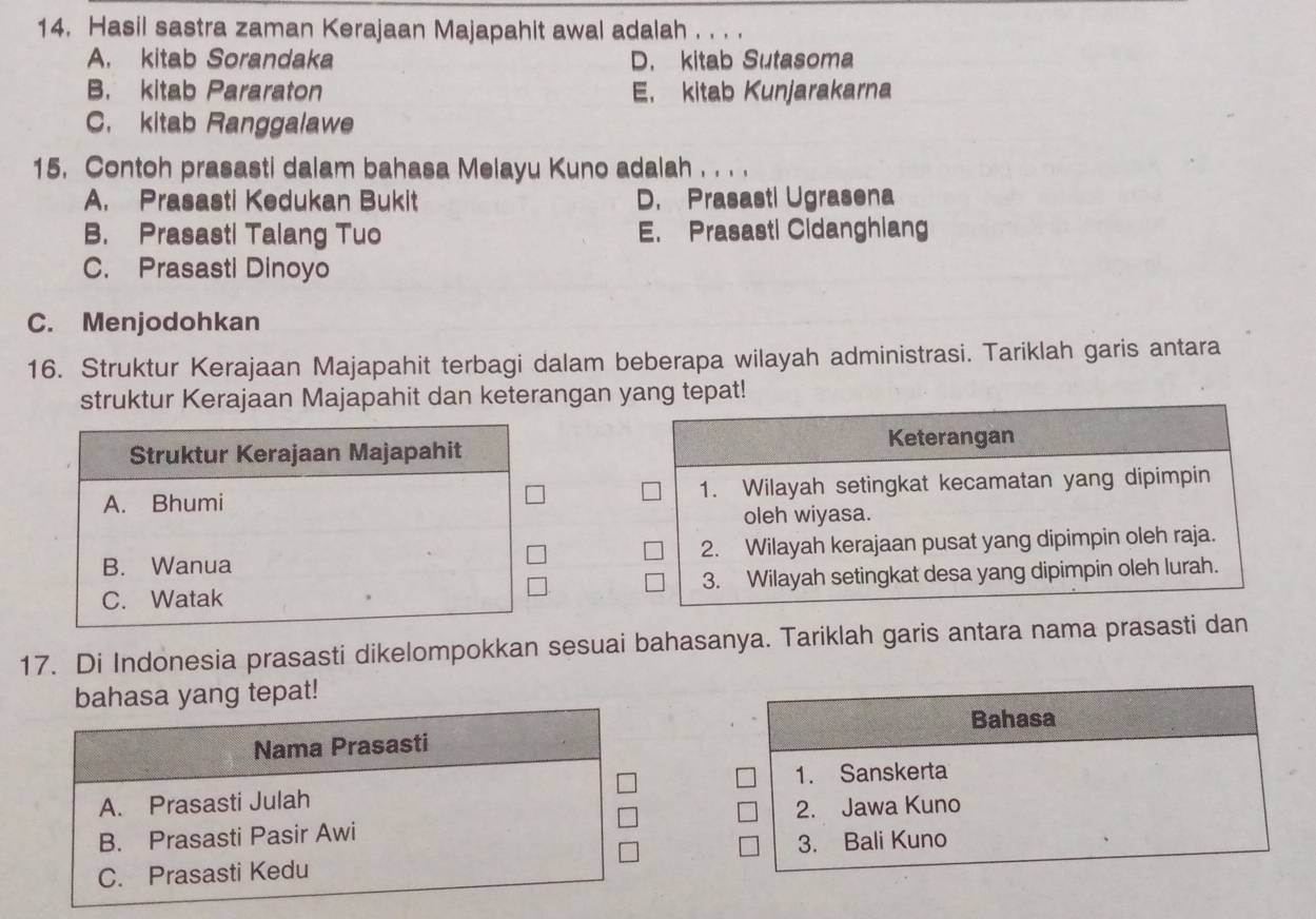 Hasil sastra zaman Kerajaan Majapahit awal adalah . . . .
A. kitab Sorandaka D. kitab Sutasoma
B. kitab Pararaton E. kitab Kunjarakarna
C. kitab Ranggalawe
15. Contoh prasasti dalam bahasa Melayu Kuno adalah . . . .
A. Prasasti Kedukan Bukit D. Prasasti Ugrasena
B. Prasasti Talang Tuo E. Prasasti Cidanghiang
C. Prasasti Dinoyo
C. Menjodohkan
16. Struktur Kerajaan Majapahit terbagi dalam beberapa wilayah administrasi. Tariklah garis antara
struktur Kerajaan Majapahit dan keterangan yang tepat!
Keterangan
1. Wilayah setingkat kecamatan yang dipimpin
oleh wiyasa.
2. Wilayah kerajaan pusat yang dipimpin oleh raja.
3. Wilayah setingkat desa yang dipimpin oleh lurah.
17. Di Indonesia prasasti dikelompokkan sesuai bahasanya. Tariklah garis antara nama prasasti dan
bahasa yang tepat!
Bahasa
Nama Prasasti
1. Sanskerta
A. Prasasti Julah
2. Jawa Kuno
B. Prasasti Pasir Awi
C. Prasasti Kedu 3. Bali Kuno