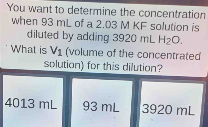 You want to determine the concentration
when 93 mL of a 2.03 M KF solution is
diluted by adding 392 ( 20mLH_2O

What is V_1 (volume of the concentrated
solution) for this dilution?
4013 mL 93 mL 3920 mL