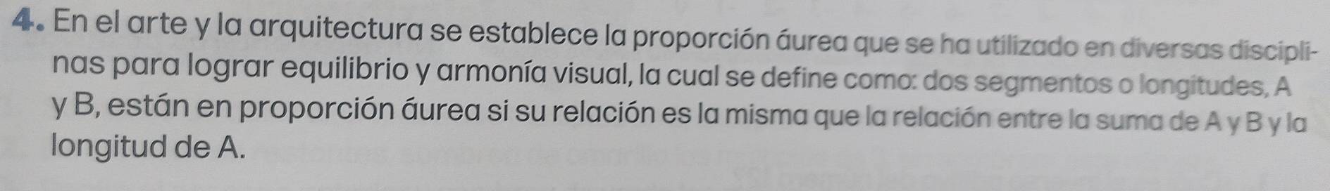 En el arte y la arquitectura se establece la proporción áurea que se ha utilizado en diversas discipli- 
nas para lograr equilibrio y armonía visual, la cual se define como: dos segmentos o longitudes, A
y B, están en proporción áurea si su relación es la misma que la relación entre la suma de A y B y la 
longitud de A.