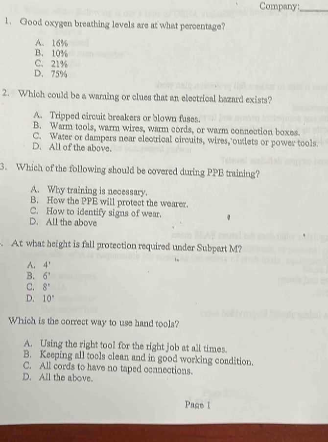 Company:_
1. Good oxygen breathing levels are at what percentage?
A. 16%
B. 10%
C、 21%
D、 75%
2. Which could be a warning or clues that an electrical hazard exists?
A. Tripped circuit breakers or blown fuses.
B. Warm tools, warm wires, warm cords, or warm connection boxes.
C. Water or dampers near electrical circuits, wires, outlets or power tools.
D. All of the above.
3. Which of the following should be covered during PPE training?
A. Why training is necessary.
B. How the PPE will protect the wearer.
C. How to identify signs of wear.
D. All the above
. At what height is fall protection required under Subpart M?
A. 4'
B. 6'
C. 8'
D. 10'
Which is the correct way to use hand tools?
A. Using the right tool for the right job at all times.
B. Keeping all tools clean and in good working condition.
C. All cords to have no taped connections.
D. All the above.
Page 1