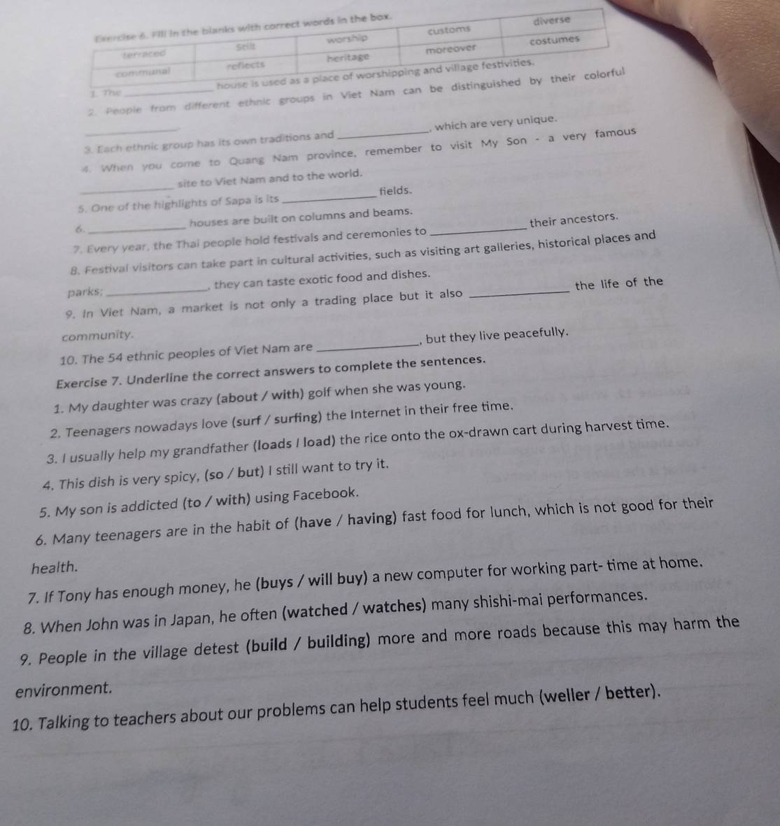 People from different 
3. Each ethnic group has its own traditions and , which are very unique. 
4. When you come to Quang Nam province, remember to visit My Son - a very famous 
site to Viet Nam and to the world. 
5. One of the highlights of Sapa is its _fields. 
6. houses are built on columns and beams. 
7. Every year, the Thai people hold festivals and ceremonies to _their ancestors. 
8. Festival visitors can take part in cultural activities, such as visiting art galleries, historical places and 
parks; , they can taste exotic food and dishes. 
9. In Viet Nam, a market is not only a trading place but it also _the life of the 
community. 
10. The 54 ethnic peoples of Viet Nam are _, but they live peacefully. 
Exercise 7. Underline the correct answers to complete the sentences. 
1. My daughter was crazy (about / with) golf when she was young. 
2. Teenagers nowadays love (surf / surfing) the Internet in their free time. 
3. I usually help my grandfather (loads I load) the rice onto the ox-drawn cart during harvest time. 
4. This dish is very spicy, (so / but) I still want to try it. 
5. My son is addicted (to / with) using Facebook. 
6. Many teenagers are in the habit of (have / having) fast food for lunch, which is not good for their 
health. 
7. If Tony has enough money, he (buys / will buy) a new computer for working part- time at home. 
8. When John was in Japan, he often (watched / watches) many shishi-mai performances. 
9. People in the village detest (build / building) more and more roads because this may harm the 
environment. 
10. Talking to teachers about our problems can help students feel much (weller / better).