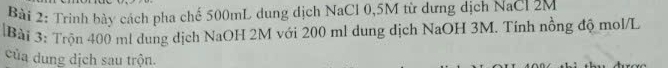 Trình bày cách pha chế 500mL dung dịch NaCl 0,5M từ dưng dịch NaCl 2M
Bài 3: Trộn 400 ml dung dịch NaOH 2M với 200 ml dung địch NaOH 3M. Tính nồng độ mol/L
của dung dịch sau trộn.