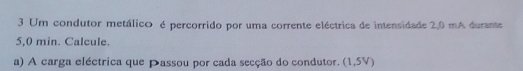 Um condutor metálico é percorrido por uma corrente eléctrica de intensidade 2,0 mA durante
5,0 min. Calcule. 
a) A carga eléctrica que Passou por cada secção do condutor. (1,5V)