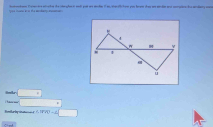 Instructionss Desermine whether the viangles in each pai ars sirrile: 11so, iderrifly how you leow they ars similer and compless the similasty sane 
type 'none' in to the simillarity steement. 
Similar: □°
Theorem: □°
Similarity Statement △ WVU □ 
Check