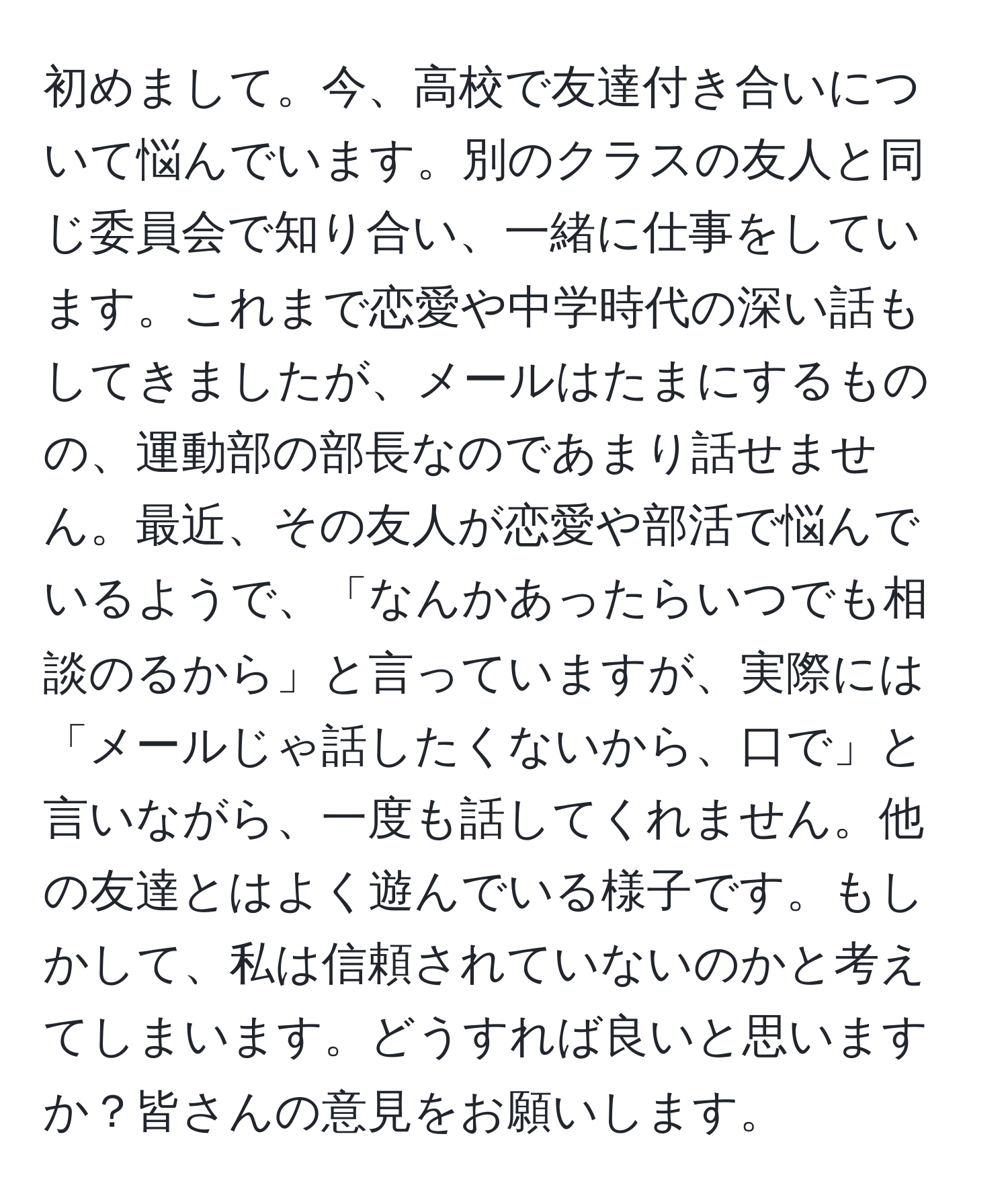 初めまして。今、高校で友達付き合いについて悩んでいます。別のクラスの友人と同じ委員会で知り合い、一緒に仕事をしています。これまで恋愛や中学時代の深い話もしてきましたが、メールはたまにするものの、運動部の部長なのであまり話せません。最近、その友人が恋愛や部活で悩んでいるようで、「なんかあったらいつでも相談のるから」と言っていますが、実際には「メールじゃ話したくないから、口で」と言いながら、一度も話してくれません。他の友達とはよく遊んでいる様子です。もしかして、私は信頼されていないのかと考えてしまいます。どうすれば良いと思いますか？皆さんの意見をお願いします。