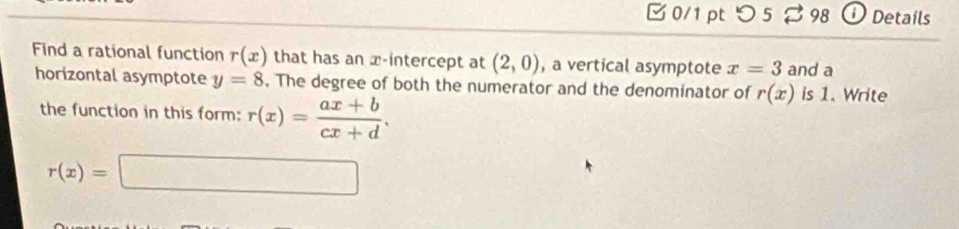 □0/1 pt つ 5 98 Details 
Find a rational function r(x) that has an x-intercept at (2,0) , a vertical asymptote x=3 and a 
horizontal asymptote y=8. The degree of both the numerator and the denominator of r(x) is 1. Write 
the function in this form: r(x)= (ax+b)/cx+d .
r(x)=□