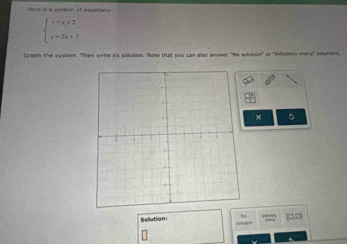 Here is a syster of equations
beginarrayl y=x+2 y=2x+7endarray.
Graph the system. Then write its solution. Note that you can also answer "No solution" or "Infintaly many" solutions,
frac 7x11 
× 5
No
Solution: Infnity (□ ,□ ) 
many
solution