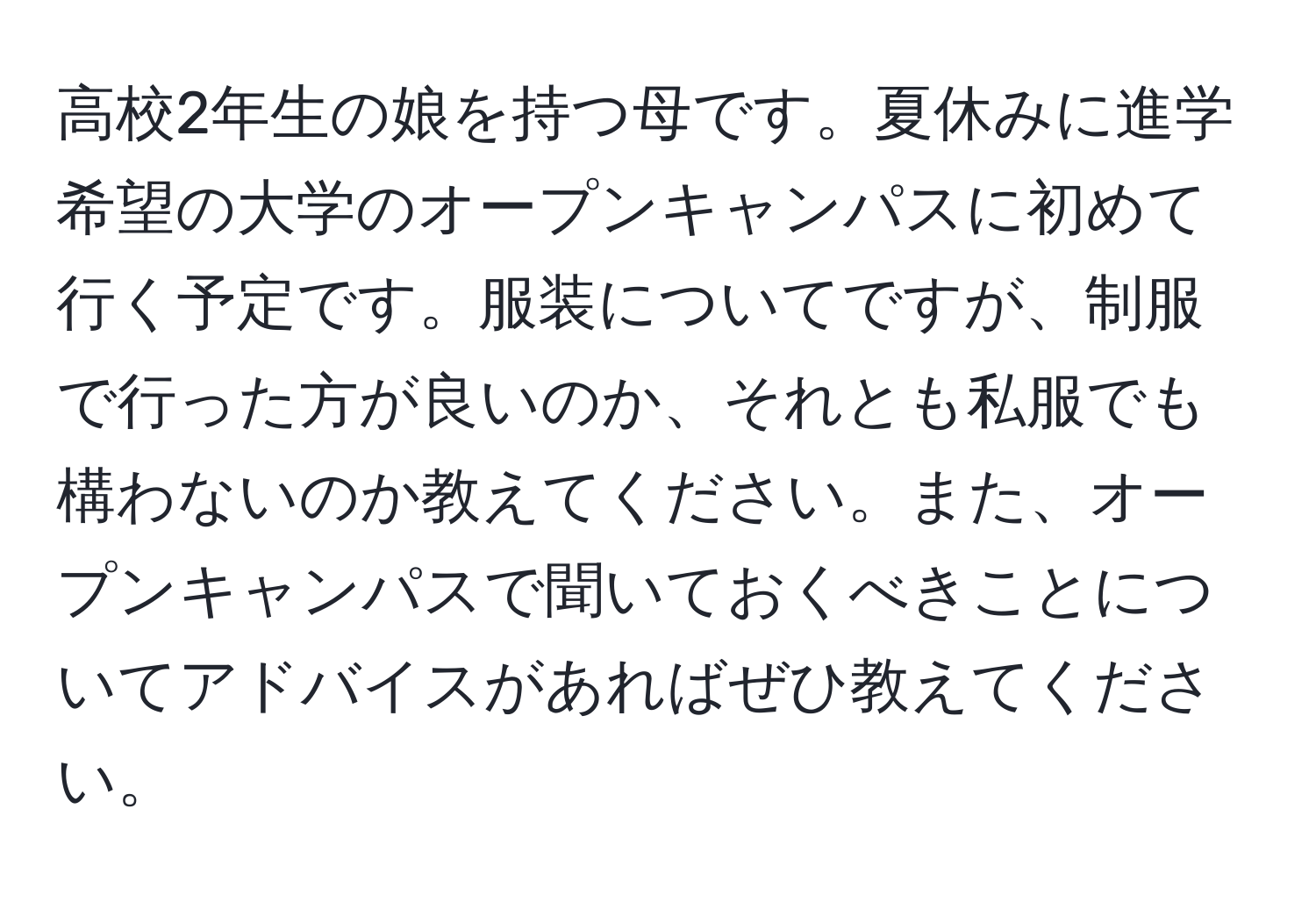 高校2年生の娘を持つ母です。夏休みに進学希望の大学のオープンキャンパスに初めて行く予定です。服装についてですが、制服で行った方が良いのか、それとも私服でも構わないのか教えてください。また、オープンキャンパスで聞いておくべきことについてアドバイスがあればぜひ教えてください。