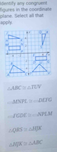 Identify any congruent
figures in the coordinate
plane. Select all that
apply.
△ ABC≌ △ TUV
_ MNPL≌ _ DEFG
□ FGDE≌ □ NPLM
△ QRS≌ △ HJK
△ HJK≌ △ ABC