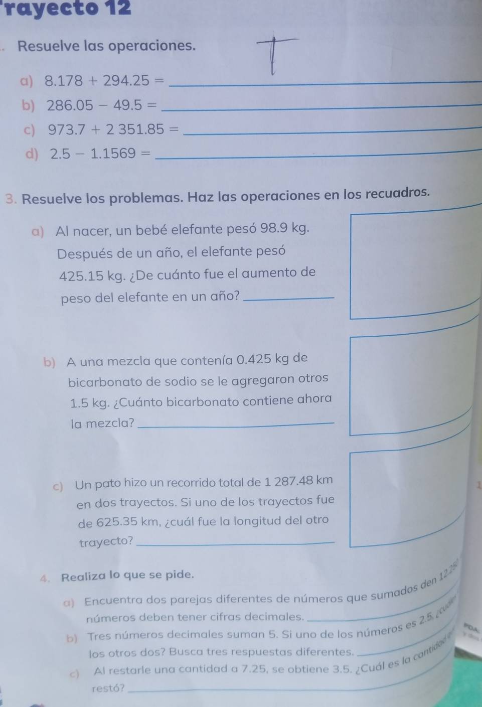 rayecto 12 
、 Resuelve las operaciones. 
a) 8.178+294.25= _ 
b) 286.05-49.5= _ 
c) 973.7+2351.85= _ 
d) 2.5-1.1569=
_ 
3. Resuelve los problemas. Haz las operaciones en los recuadros. 
a) Al nacer, un bebé elefante pesó 98.9 kg. 
Después de un año, el elefante pesó
425.15 kg. ¿De cuánto fue el aumento de 
peso del elefante en un año?_ 
b) A una mezcla que contenía 0.425 kg de 
bicarbonato de sodio se le agregaron otros
1.5 kg. ¿Cuánto bicarbonato contiene ahora 
la mezcla?_ 
c) Un pato hizo un recorrido total de 1 287.48 km
1 
en dos trayectos. Si uno de los trayectos fue 
de 625.35 km, ¿cuál fue la longitud del otro 
trayecto?_ 
4. Realiza lo que se pide. 
a) Encuentra dos parejas diferentes de números que sumados den 122
números deben tener cifras decimales. 
b) Tres números decimales suman 5. Si uno de los números es 2.5, 
PDA 
los otros dos? Busca tres respuestas diferentes. 
c) Al restarle una cantidad a 7.25, se obtiene 3.5. ¿Cuál es la contided 
restó?