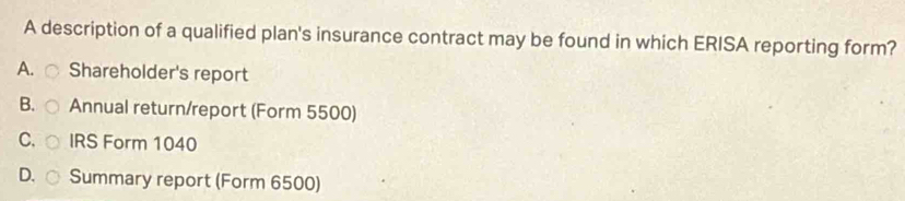 A description of a qualified plan's insurance contract may be found in which ERISA reporting form?
A. ○ Shareholder's report
B. Annual return/report (Form 5500)
C. IRS Form 1040
D. Summary report (Form 6500)