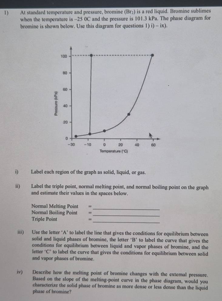 At standard temperature and pressure, bromine (Br_2) is a red liquid. Bromine sublimes 
when the temperature is -25 0C and the pressure is 101.3 kPa. The phase diagram for 
bromine is shown below. Use this diagram for questions 1) i) - ix). 
i) Label each region of the graph as solid, liquid, or gas. 
ii) Label the triple point, normal melting point, and normal boiling point on the graph 
and estimate their values in the spaces below. 
Normal Melting Point -_ 
_ 
Normal Boiling Point = 
Triple Point =_ 
iii) Use the letter ‘A’ to label the line that gives the conditions for equilibrium between 
solid and liquid phases of bromine, the letter ‘ B ’ to label the curve that gives the 
conditions for equilibrium between liquid and vapor phases of bromine, and the 
letter ‘C’ to label the curve that gives the conditions for equilibrium between solid 
and vapor phases of bromine. 
iv) Describe how the melting point of bromine changes with the external pressure. 
Based on the slope of the melting-point curve in the phase diagram, would you 
characterize the solid phase of bromine as more dense or less dense than the liquid 
phase of bromine?