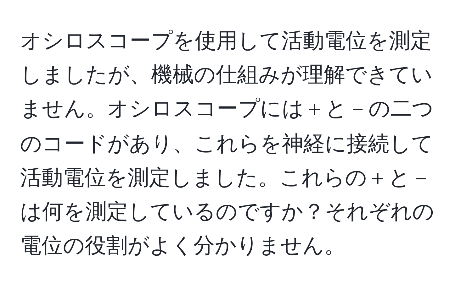 オシロスコープを使用して活動電位を測定しましたが、機械の仕組みが理解できていません。オシロスコープには＋と－の二つのコードがあり、これらを神経に接続して活動電位を測定しました。これらの＋と－は何を測定しているのですか？それぞれの電位の役割がよく分かりません。