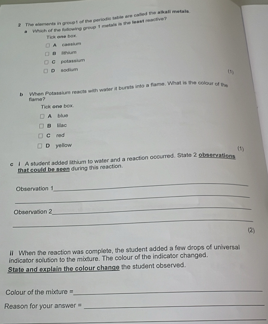 The elements in group1 of the periodic table are called the alkali metals.
a Which of the following group 1 metals is the least reactive?
Tick one box.
A caesium
B lithium
C potassium
D sodium (1)
b When Potassium reacts with water it bursts into a flame. What is the colour of the
flame?
Tick one box.
A blue
B lilac
C red
D yellow
(1)
c 1 A student added lithium to water and a reaction occurred. State 2 observations
that could be seen during this reaction.
Observation 1
_
_
Observation 2
_
_
(2)
ii When the reaction was complete, the student added a few drops of universal
indicator solution to the mixture. The colour of the indicator changed.
State and explain the colour change the student observed.
Colour of the mixture =
_
Reason for your answer =_
_