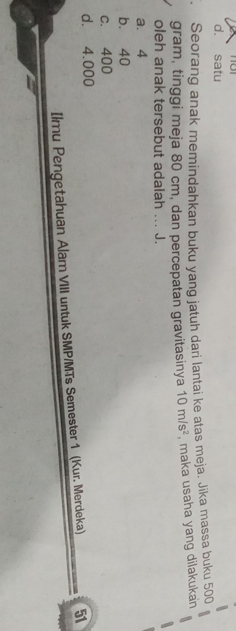 d. satu
. Seorang anak memindahkan buku yang jatuh dari lantai ke atas meja. Jika massa buku 500
gram, tinggi meja 80 cm, dan percepatan gravitasinya 10m/s^2 , maka usaha yang dilakukan
oleh anak tersebut adalah ... J.
a. 4
b. 40
c. 400
d. 4.000
Ilmu Pengetahuan Alam VIII untuk SMP/MTs Semester 1 (Kur. Merdeka)
51