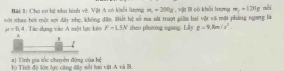 Cho cơ hệ như hình vẽ. Vật A có khối lượng m_1=200g , vật B có khôi lượng m_2=120g nối 
với nhau bởi một sợi dây nhẹ, không dân. Biết hệ số ma sát trượt giữa hai vật và mật phầng ngang là
mu =0,4 Tác dụng vào A một lực kéo F=1.5N theo phương ngang. Lấy g=9,8m/s^2. 
A 
B 
i 
a) Tinh gia tốc chuyến động của hệ 
b) Tính độ lớn lực căng dây nổi hai vật A và B.