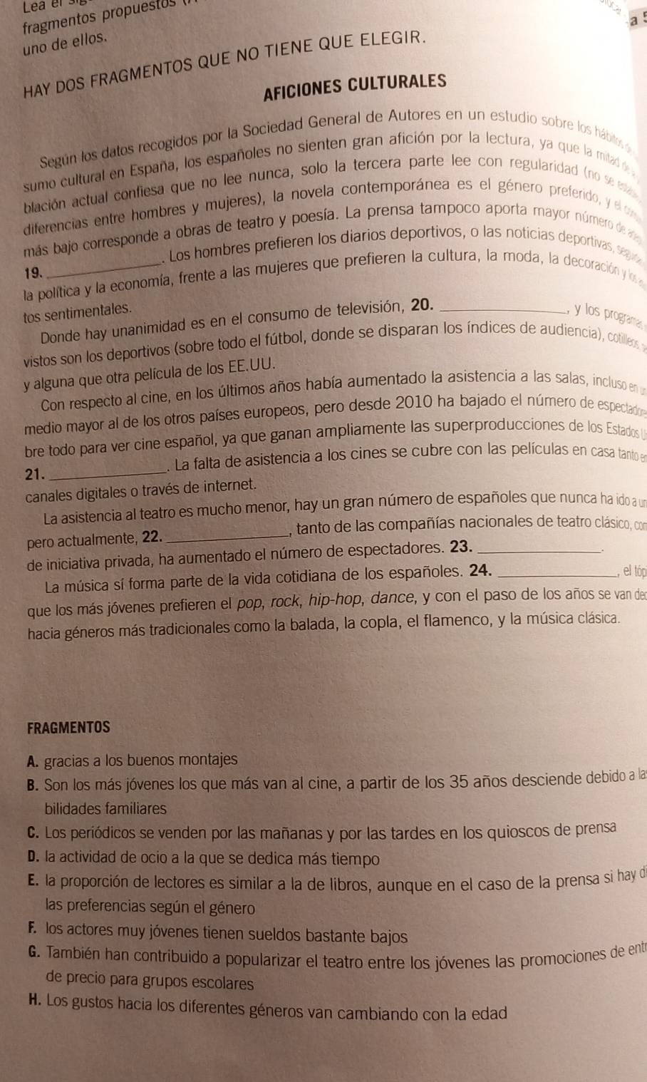 Lea el 
fragmentos propuestos (
a
uno de ellos.
HAY DOS FRAGMENTOS QUE NO TIENE QUE ELEGIR
AFICIONES CULTURALES
Según los datos recogidos por la Sociedad General de Autores en un estudio sobre los hábitos 
sumo cultural en España, los españoles no sienten gran afición por la lectura, ya que la mitad de a
blación actual confiesa que no lee nunca, solo la tercera parte lee con regularidad (no se estas 
diferencias entre hombres y mujeres), la novela contemporánea es el género preferido, y el or
más bajo corresponde a obras de teatro y poesía. La prensa tampoco aporta mayor número de a
. Los hombres prefieren los diarios deportivos, o las noticias deportivas, segi
19.
la política y la economía, frente a las mujeres que prefieren la cultura, la moda, la decoración y los 
tos sentimentales.
Donde hay unanimidad es en el consumo de televisión, 20._
y los programa
vistos son los deportivos (sobre todo el fútbol, donde se disparan los índices de audiencia), cotilleos y
y alguna que otra película de los EE.UU.
Con respecto al cine, en los últimos años había aumentado la asistencia a las salas, incluso en un
medio mayor al de los otros países europeos, pero desde 2010 ha bajado el número de espectadon
bre todo para ver cine español, ya que ganan ampliamente las superproducciones de los Estados 
. La falta de asistencia a los cines se cubre con las películas en casa tanto e
21._
canales digitales o través de internet.
La asistencia al teatro es mucho menor, hay un gran número de españoles que nunca ha ido a un
I, tanto de las compañías nacionales de teatro clásico, con
pero actualmente, 22._
de iniciativa privada, ha aumentado el número de espectadores. 23._
La música sí forma parte de la vida cotidiana de los españoles. 24._
, el tóp
que los más jóvenes prefieren el pop, rock, hip-hop, dance, y con el paso de los años se van den
hacia géneros más tradicionales como la balada, la copla, el flamenco, y la música clásica.
FRAGMENTOS
A. gracias a los buenos montajes
B. Son los más jóvenes los que más van al cine, a partir de los 35 años desciende debido a las
bilidades familiares
C. Los periódicos se venden por las mañanas y por las tardes en los quioscos de prensa
D. la actividad de ocio a la que se dedica más tiempo
E. la proporción de lectores es similar a la de libros, aunque en el caso de la prensa si hay de
las preferencias según el género
F. los actores muy jóvenes tienen sueldos bastante bajos
G. También han contribuido a popularizar el teatro entre los jóvenes las promociones de ente
de precio para grupos escolares
H. Los gustos hacia los diferentes géneros van cambiando con la edad