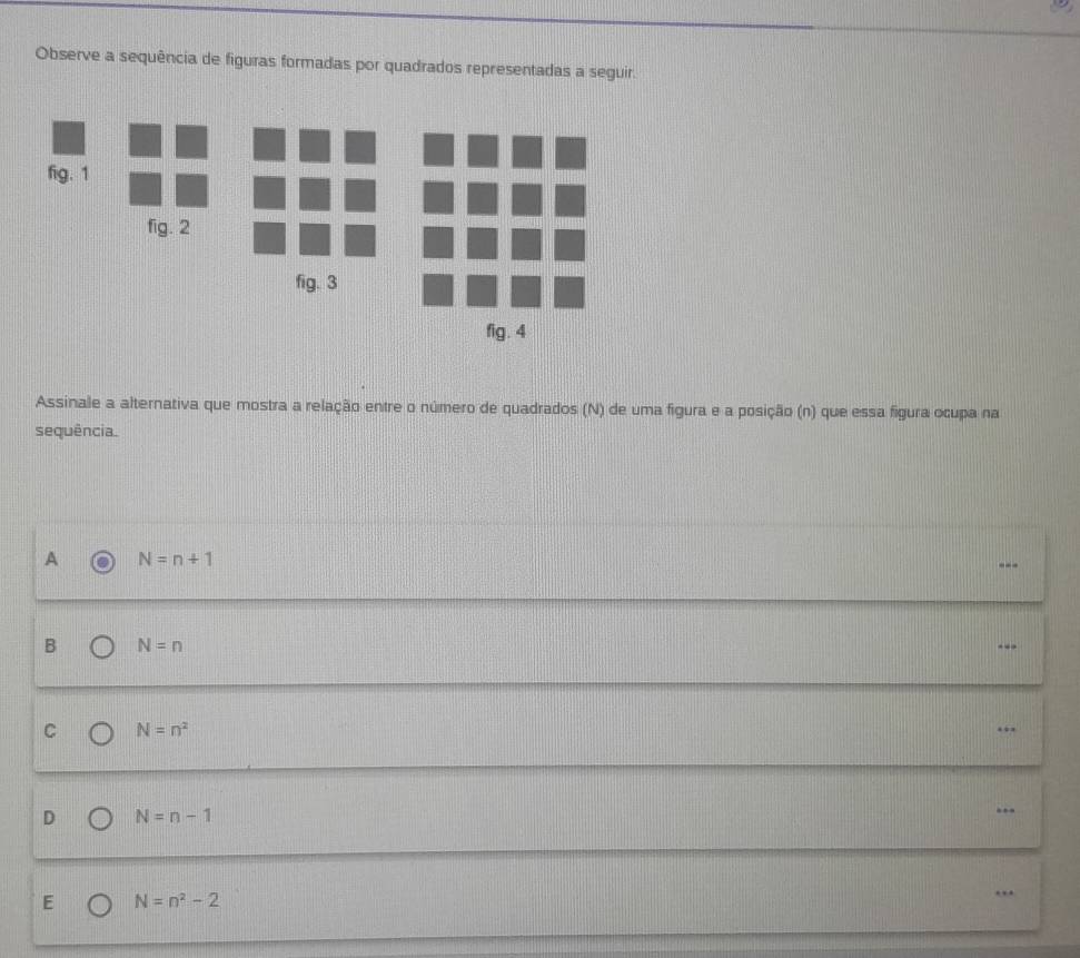 Observe a sequência de figuras formadas por quadrados representadas a seguir.
fig. 1
fig. 2
fig. 3
fig. 4
Assinale a alternativa que mostra a relação entre o número de quadrados (N) de uma figura e a posição (n) que essa figura ocupa na
sequência.
A N=n+1
---
B N=n
C N=n^2
…
D N=n-1...
E N=n^2-2..
