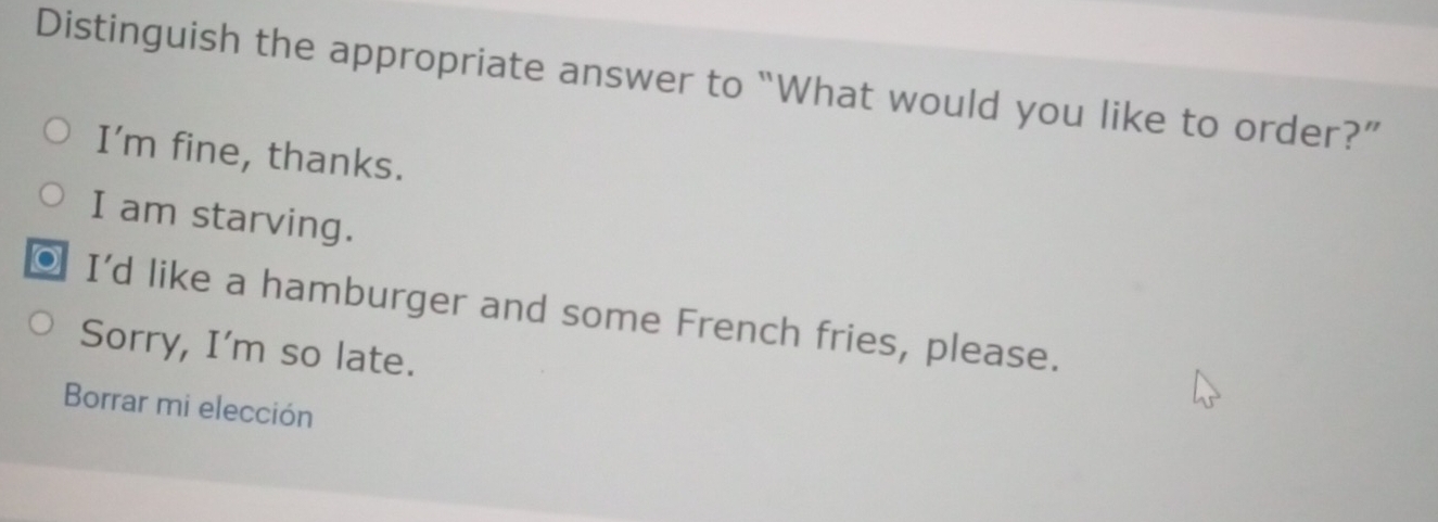 Distinguish the appropriate answer to “What would you like to order?”
I’m fine, thanks.
I am starving.
I'd like a hamburger and some French fries, please.
Sorry, I'm so late.
Borrar mi elección