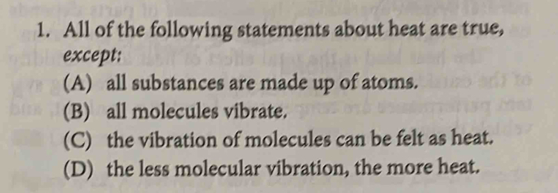 All of the following statements about heat are true,
except:
(A) all substances are made up of atoms.
(B) all molecules vibrate.
(C) the vibration of molecules can be felt as heat.
(D) the less molecular vibration, the more heat.