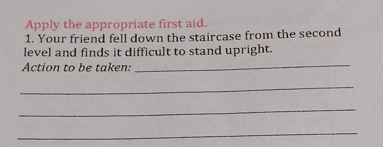 Apply the appropriate first aid. 
1. Your friend fell down the staircase from the second 
level and finds it difficult to stand upright. 
Action to be taken: 
_ 
_ 
_ 
_