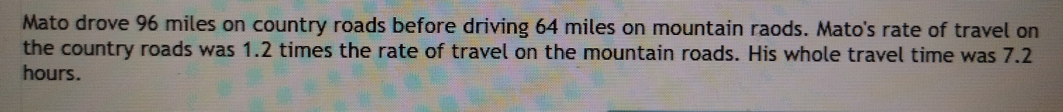 Mato drove 96 miles on country roads before driving 64 miles on mountain raods. Mato's rate of travel on 
the country roads was 1.2 times the rate of travel on the mountain roads. His whole travel time was 7.2
hours.