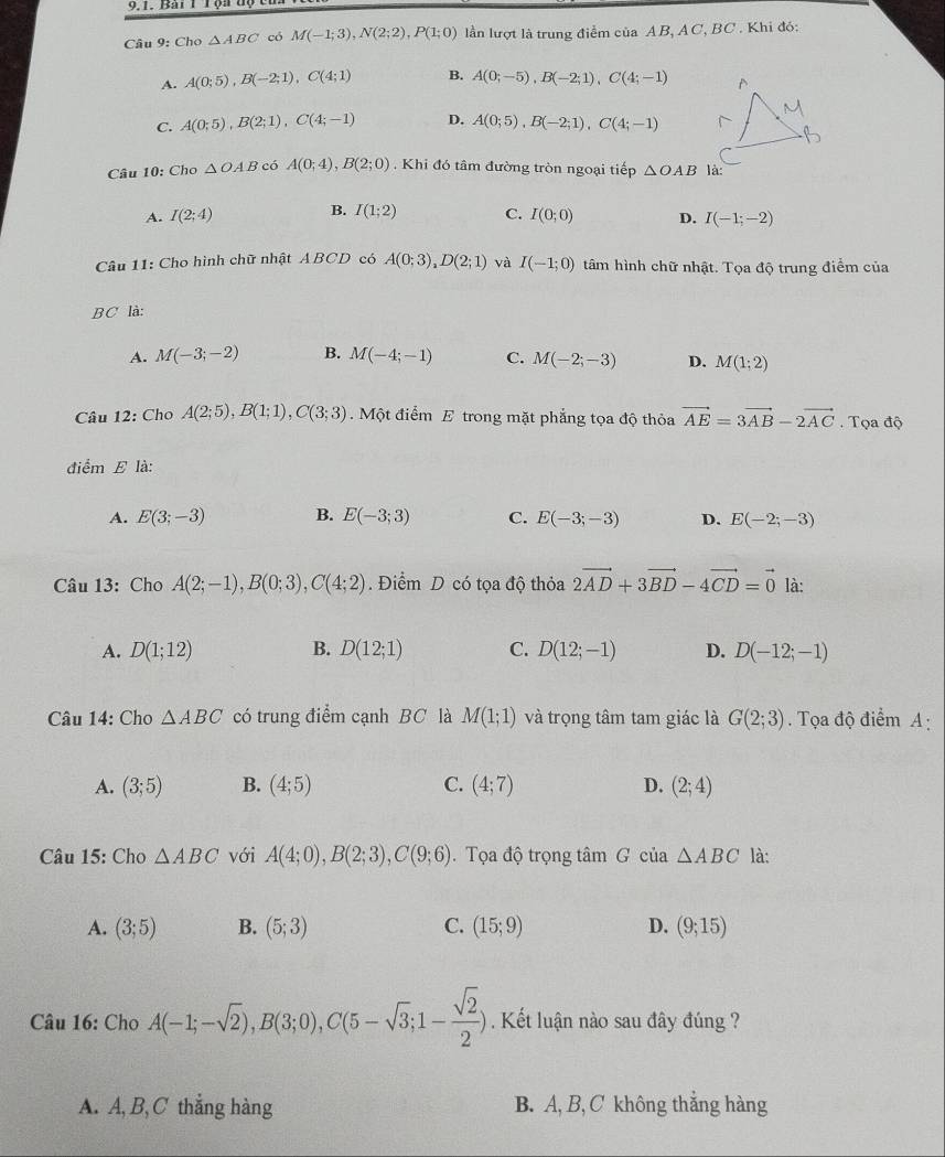 9,1. Bai T Tộa tộ
Câu 9: Cho △ ABC có M(-1;3),N(2;2),P(1;0) lần lượt là trung điểm của AB, AC, BC . Khi đó:
A. A(0;5),B(-2;1),C(4;1) B. A(0;-5),B(-2;1),C(4;-1)
C. A(0;5),B(2;1),C(4;-1) D. A(0;5),B(-2;1),C(4;-1)
Câu 10: Cho △ OAB có A(0;4),B(2;0). Khi đó tâm đường tròn ngoại tiếp △ OAB
B.
A. I(2;4) I(1;2) C. I(0;0) D. I(-1;-2)
Câu 11: Cho hình chữ nhật ABCD có A(0;3),D(2;1) và I(-1;0) tâm hình chữ nhật. Tọa độ trung điểm của
BC là:
A. M(-3;-2) B. M(-4;-1) C. M(-2;-3) D. M(1;2)
Câu 12: Cho A(2;5),B(1;1),C(3;3) Một điểm E trong mặt phẳng tọa độ thỏa vector AE=3vector AB-2vector AC. Tọa độ
điểm E là:
A. E(3;-3) B. E(-3;3) C. E(-3;-3) D. E(-2;-3)
Câu 13: Cho A(2;-1),B(0;3),C(4;2). Điểm D có tọa độ thỏa 2vector AD+3vector BD-4vector CD=vector 0 là:
A. D(1;12) B. D(12;1) C. D(12;-1) D. D(-12;-1)
Câu 14: Cho △ ABC có trung điểm cạnh BC là M(1;1) và trọng tâm tam giác là G(2;3). Tọa độ điểm A:
A. (3;5) B. (4;5) C. (4;7) D. (2;4)
Câu 15: Cho △ ABC với A(4;0),B(2;3),C(9;6).  Tọa độ trọng tâm G của △ ABC là:
A. (3;5) B. (5;3) C. (15;9) D. (9;15)
Câu 16: Cho A(-1;-sqrt(2)),B(3;0),C(5-sqrt(3);1- sqrt(2)/2 ) Kết luận nào sau đây đúng ?
A. A, B, C thắng hàng B. A, B, C không thắng hàng