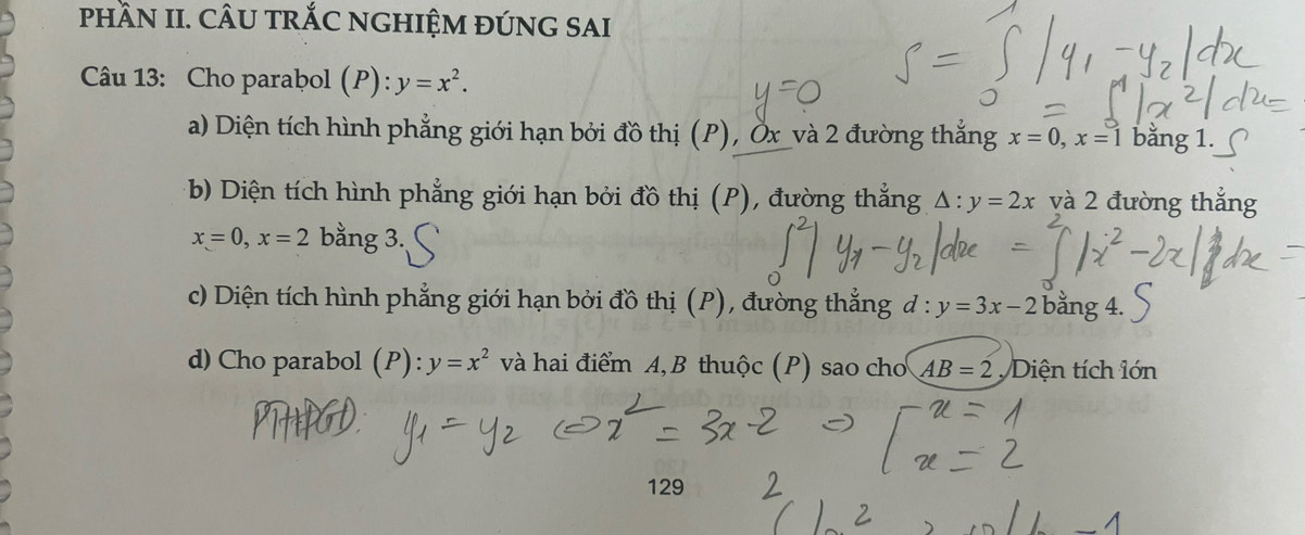 pHầN II. CÂU TRỐC NGHIỆM ĐÚNG SAI
Câu 13: Cho parabol (P): y=x^2.
a) Diện tích hình phẳng giới hạn bởi đồ thị (P), Öx _và 2 đường thắng x=0, x=1 bằng 1.
b) Diện tích hình phẳng giới hạn bởi đồ thị (P), đường thắng △ :y=2x và 2 đường thắng
x=0, x=2 bằng 3.,
c) Diện tích hình phẳng giới hạn bởi đồ thị (P), đường thẳng d : y=3x-2 bằng 4.
d) Cho parabol (P): y=x^2 và hai điểm A, B thuộc (P) sao chơ AB=2 Diện tích lớn
129