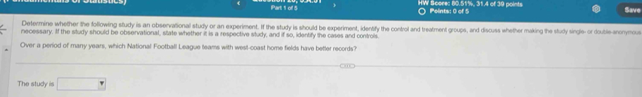 HW Score: 80.51%, 31.4 of 39 points Save 
Points: 0 of 5 
Determine whether the following study is an observational study or an experiment. If the study is should be experiment, identify the control and treatment groups, and discuss whether making the study single- or double-anonymous 
necessary. If the study should be observational, state whether it is a respective study, and if so, identify the cases and controls 
Over a period of many years, which National Football League teams with west-coast home fields have better records? 
The study is □