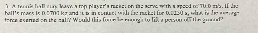 A tennis ball may leave a top player’s racket on the serve with a speed of 70.0 m/s. If the 
ball’s mass is 0.0700 kg and it is in contact with the racket for 0.0250 s, what is the average 
force exerted on the ball? Would this force be enough to lift a person off the ground?