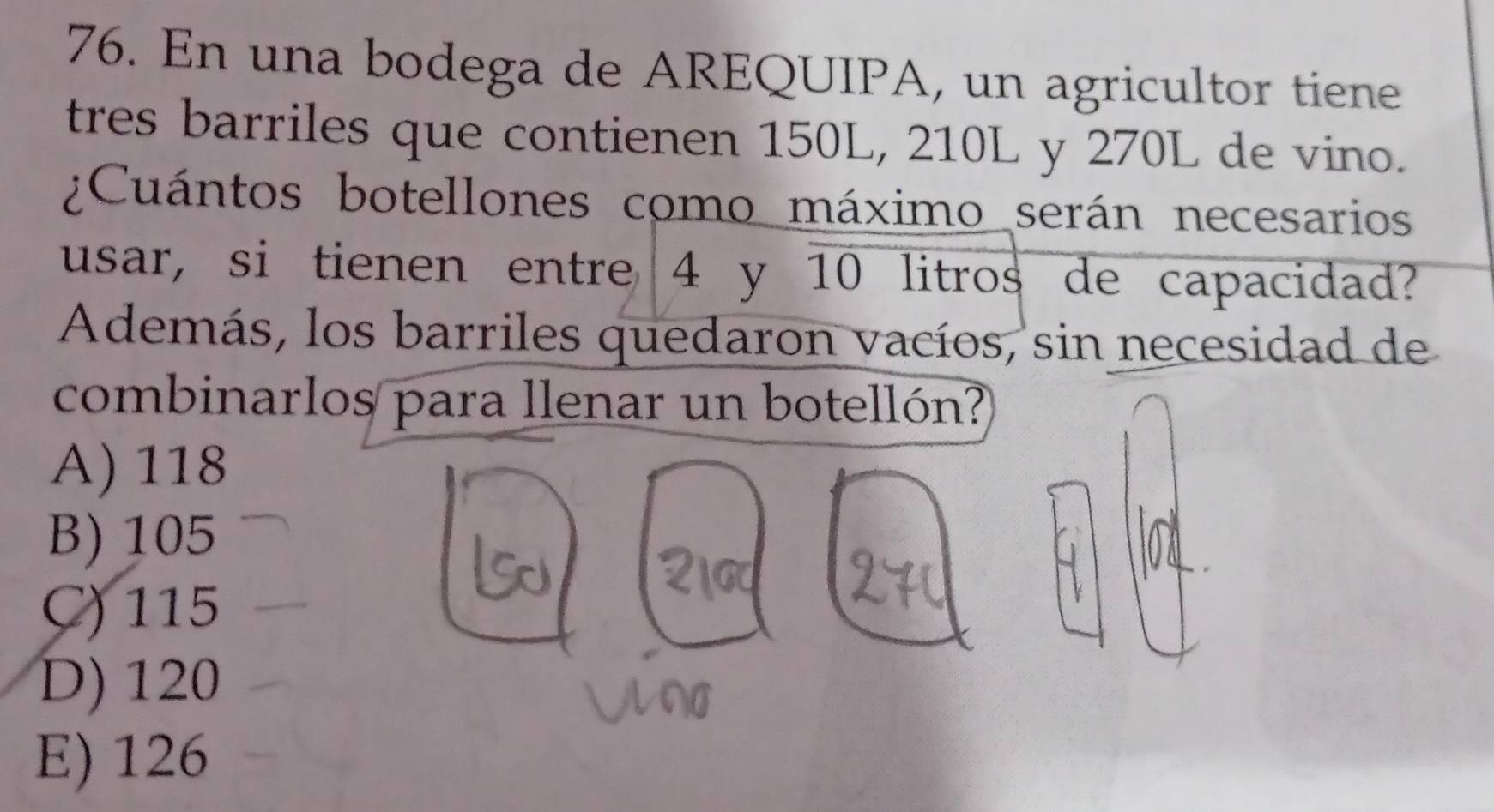 En una bodega de AREQUIPA, un agricultor tiene
tres barriles que contienen 150L, 210L y 270L de vino.
¿Cuántos botellones como máximo serán necesarios
usar, si tienen entre 4 y 10 litros de capacidad?
Además, los barriles quedaron vacíos, sin necesidad de
combinarlos para llenar un botellón?
A) 118
B) 105
C) 115
D) 120
E) 126