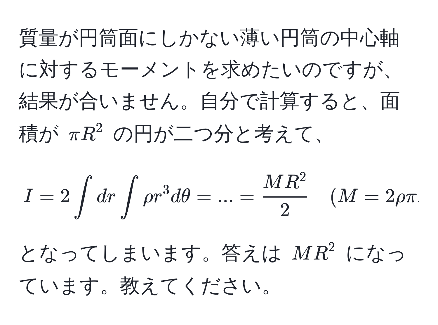 質量が円筒面にしかない薄い円筒の中心軸に対するモーメントを求めたいのですが、結果が合いません。自分で計算すると、面積が $ π R^(2 $ の円が二つ分と考えて、  
[
I = 2 ∈t dr ∈t rho r^3 dθ = ... = fracMR^2)2 quad (M = 2rhoπ R^2)  
]  
となってしまいます。答えは $ MR^2 $ になっています。教えてください。