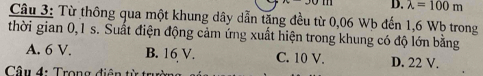 90111 D. lambda =100m
Câu 3: Từ thông qua một khung dây dẫn tặng đều từ 0,06 Wb đến 1,6 Wb trong
thời gian 0, 1 s. Suất điện động cảm ứng xuất hiện trong khung có độ lớn bằng
A. 6 V. B. 16 V. C. 10 V. D. 22 V.
Câu 4: Trong điện từ trự