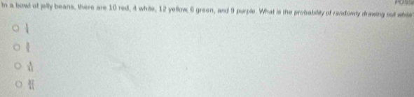 In a bowl of jelly beans, there are 10 red, 4 white, 12 yellow, 6 green, and 9 purple. What is the probability of randomly drawing out whi
frac 
 3/4 
 4/41 
 37/41 