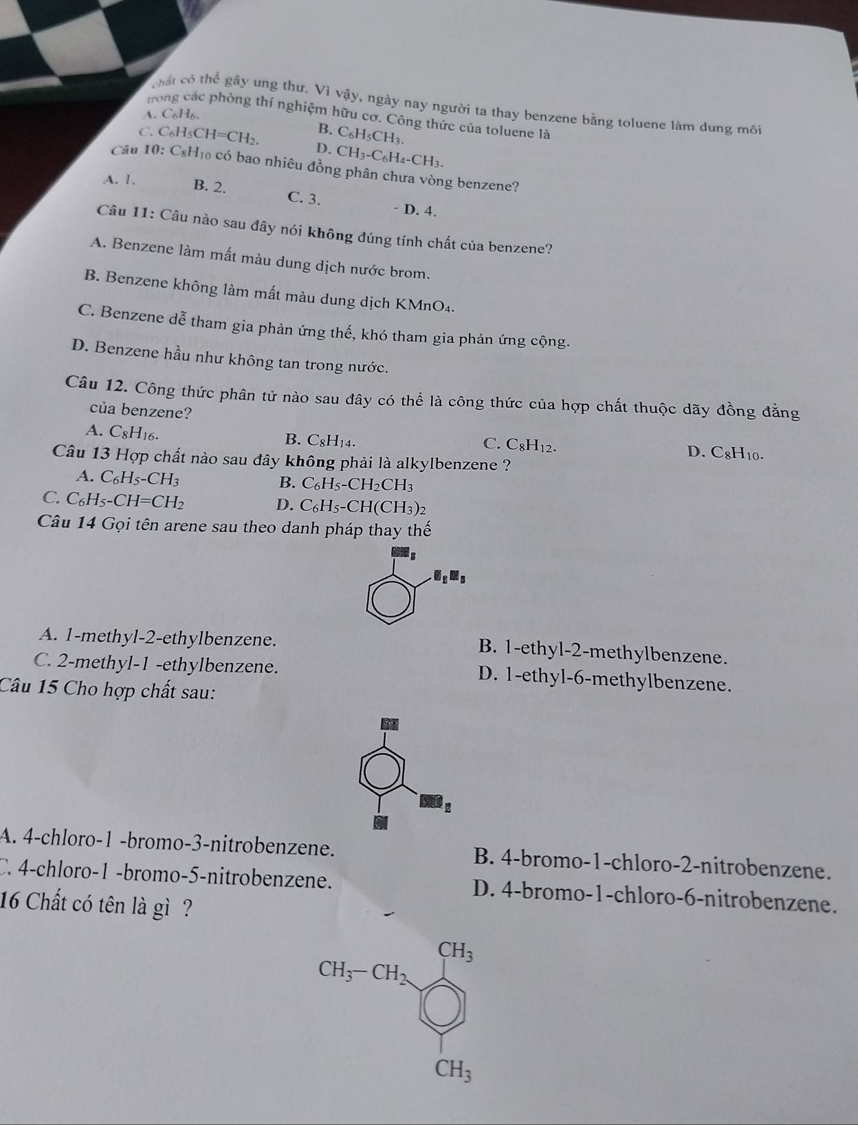 chất có thhat overline overline C gây ung thư. Vì vậy, ngày nay người ta thay benzene bằng toluene làm dung môi
A. C_6H_6.
tn e phòng thí nghiệm hữu cơ. Công thức của toluene là
C. C_6H_5CH=CH_2. B. C_6H_5CH_3.
D. CH_3-C_6H_4-CH_3.
Câu 1 10:C_8H_10 có bao nhiêu đồng phân chưa vòng benzene?
A. 1. B. 2. C. 3. - D. 4.
Câu 11: Câu nào sau đây nói không đúng tính chất của benzene?
A. Benzene làm mất màu dung dịch nước brom.
B. Benzene không làm mất màu dung dịch KMnO₄.
C. Benzene dễ tham gia phản ứng thế, khó tham gia phản ứng cộng.
D. Benzene hầu như không tan trong nước.
Câu 12. Công thức phân tử nào sau đây có thể là công thức của hợp chất thuộc dãy đồng đằng
của benzene? C_8H_10
A. C_8H_1
B. C_8H_14.
C. C_8H_12.
D.
Câu 13 Hợp chất nào sau đây không phải là alkylbenzene ?
A. C_6H_5-CH_3 B. C_6H_5-CH_2CH_3
C. C_6H_5-CH=CH_2
D. C_6H_5-CH(CH_3)_2
Câu 14 Gọi tên arene sau theo danh pháp thay thế.G_2M_5
A. 1-methyl-2-ethylbenzene.
B. 1-ethyl-2-methylbenzene.
C. 2-methyl-1 -ethylbenzene.
D. 1-ethyl-6-methylbenzene.
Câu 15 Cho hợp chất sau:
A. 4-chloro-1 -bromo-3-nitrobenzene. B. 4-bromo-1-chloro-2-nitrobenzene.
C. 4-chloro-1 -bromo-5-nitrobenzene. D. 4-bromo-1-chloro-6-nitrobenzene.
16 Chất có tên là gì ?
CH_3
CH_3-CH_2
CH_3